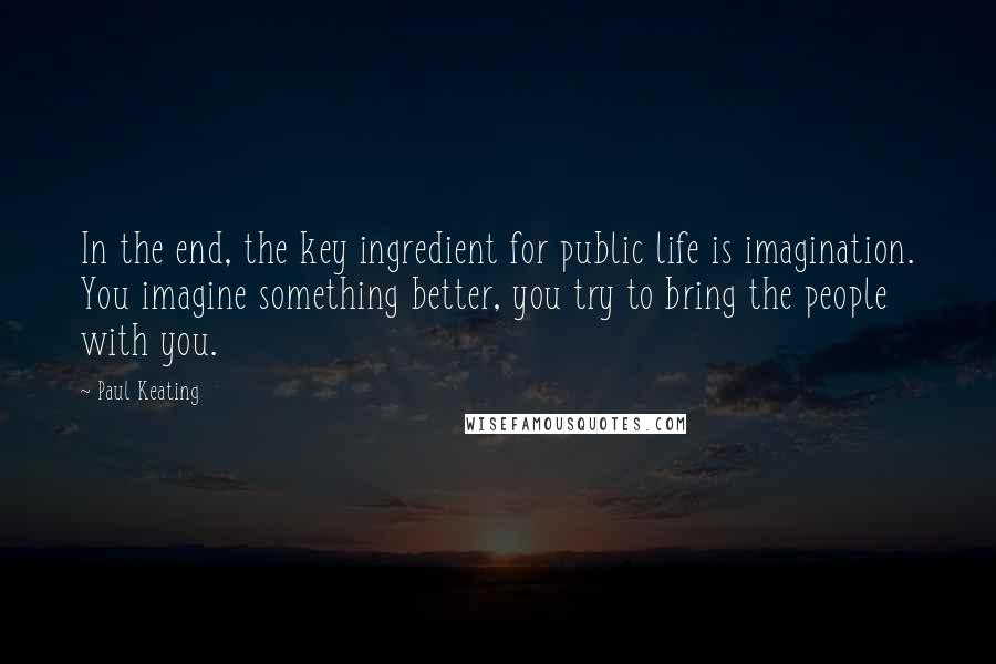 Paul Keating Quotes: In the end, the key ingredient for public life is imagination. You imagine something better, you try to bring the people with you.