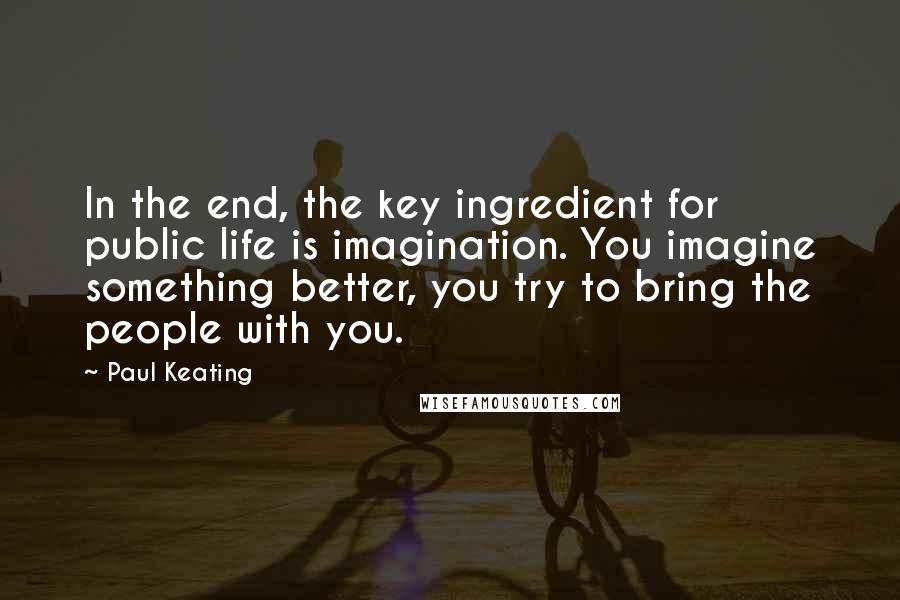 Paul Keating Quotes: In the end, the key ingredient for public life is imagination. You imagine something better, you try to bring the people with you.