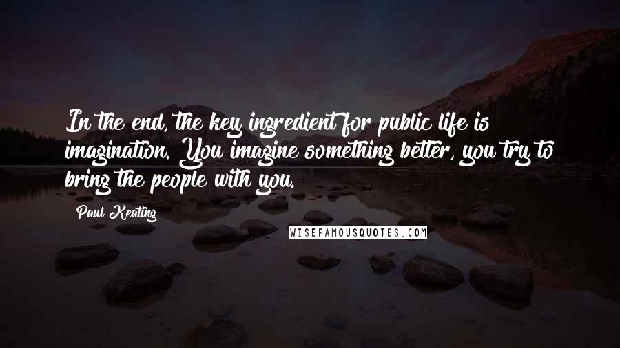 Paul Keating Quotes: In the end, the key ingredient for public life is imagination. You imagine something better, you try to bring the people with you.