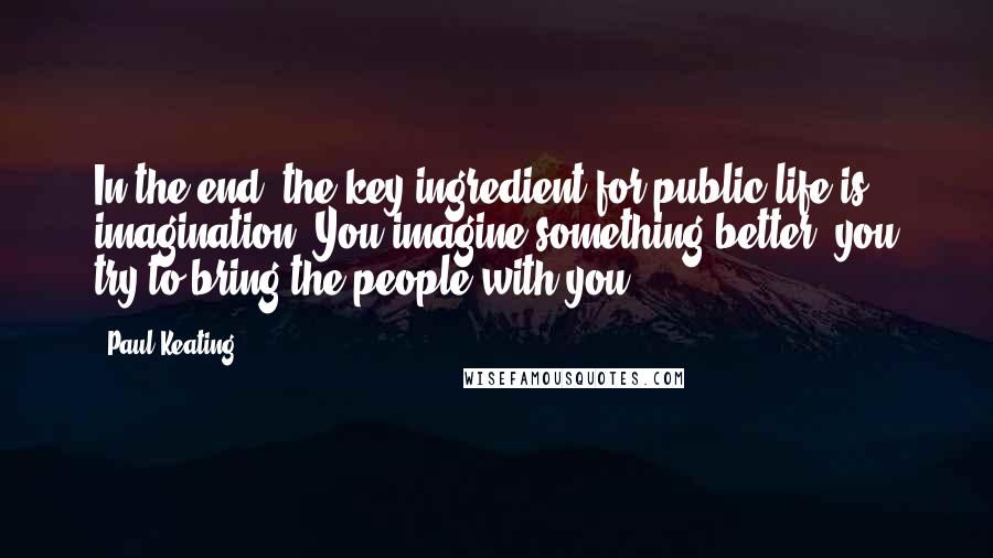 Paul Keating Quotes: In the end, the key ingredient for public life is imagination. You imagine something better, you try to bring the people with you.