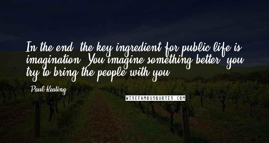 Paul Keating Quotes: In the end, the key ingredient for public life is imagination. You imagine something better, you try to bring the people with you.