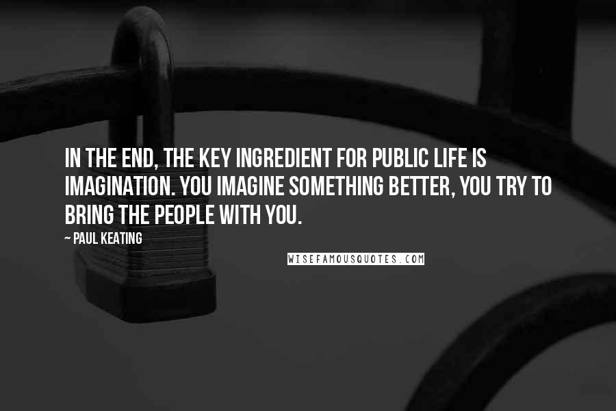 Paul Keating Quotes: In the end, the key ingredient for public life is imagination. You imagine something better, you try to bring the people with you.