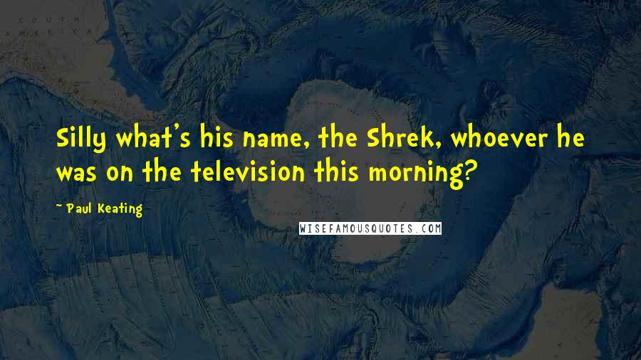 Paul Keating Quotes: Silly what's his name, the Shrek, whoever he was on the television this morning?