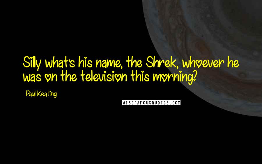 Paul Keating Quotes: Silly what's his name, the Shrek, whoever he was on the television this morning?