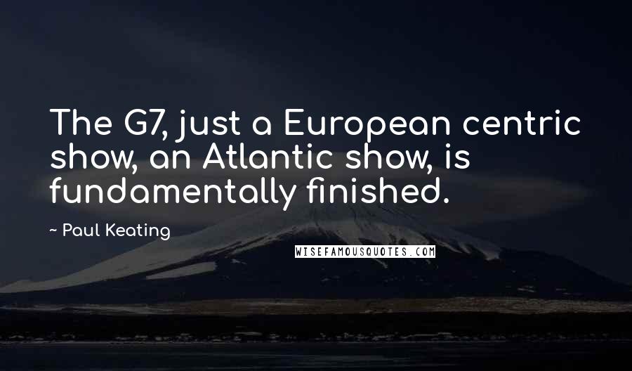 Paul Keating Quotes: The G7, just a European centric show, an Atlantic show, is fundamentally finished.
