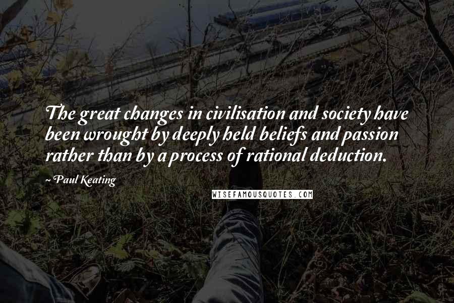 Paul Keating Quotes: The great changes in civilisation and society have been wrought by deeply held beliefs and passion rather than by a process of rational deduction.