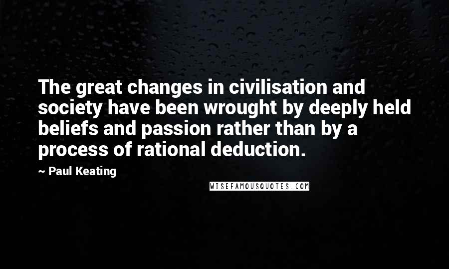 Paul Keating Quotes: The great changes in civilisation and society have been wrought by deeply held beliefs and passion rather than by a process of rational deduction.