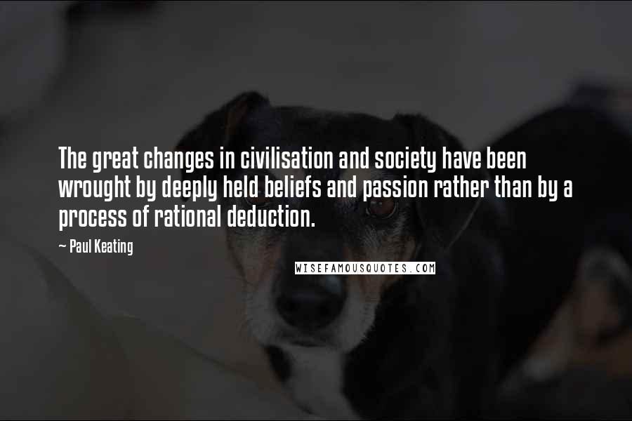 Paul Keating Quotes: The great changes in civilisation and society have been wrought by deeply held beliefs and passion rather than by a process of rational deduction.