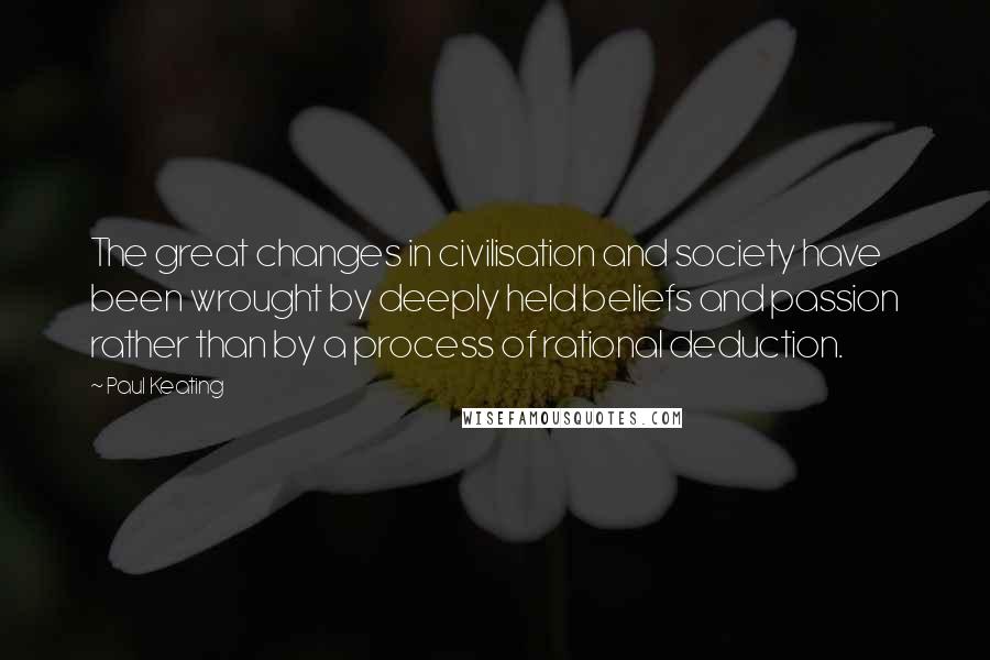 Paul Keating Quotes: The great changes in civilisation and society have been wrought by deeply held beliefs and passion rather than by a process of rational deduction.