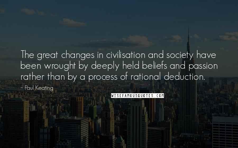 Paul Keating Quotes: The great changes in civilisation and society have been wrought by deeply held beliefs and passion rather than by a process of rational deduction.