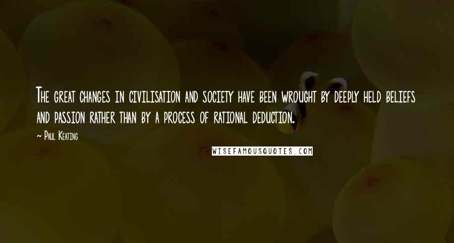 Paul Keating Quotes: The great changes in civilisation and society have been wrought by deeply held beliefs and passion rather than by a process of rational deduction.