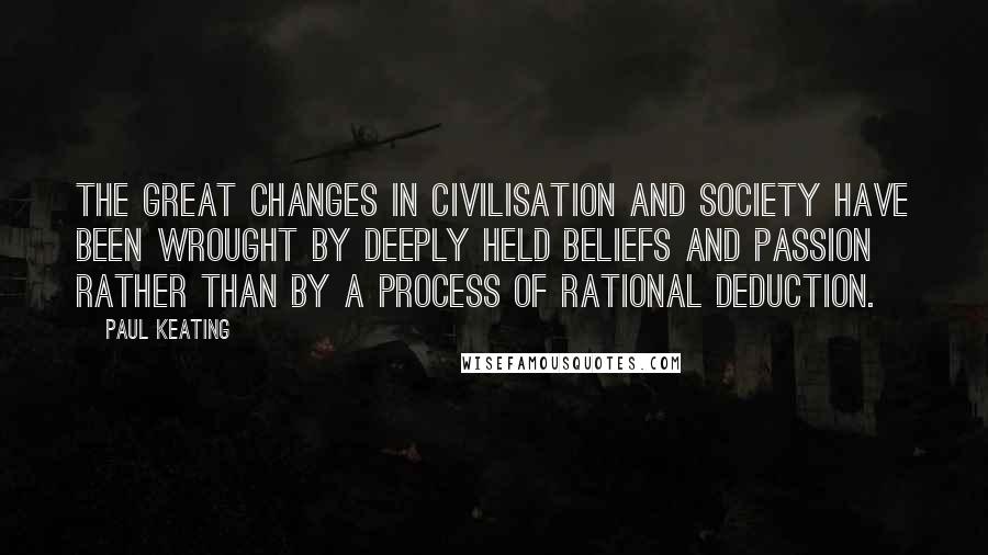 Paul Keating Quotes: The great changes in civilisation and society have been wrought by deeply held beliefs and passion rather than by a process of rational deduction.