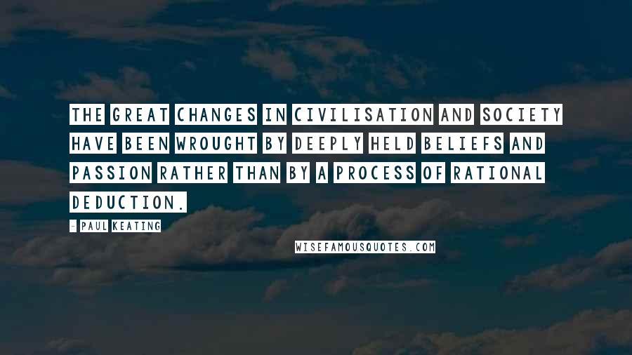 Paul Keating Quotes: The great changes in civilisation and society have been wrought by deeply held beliefs and passion rather than by a process of rational deduction.