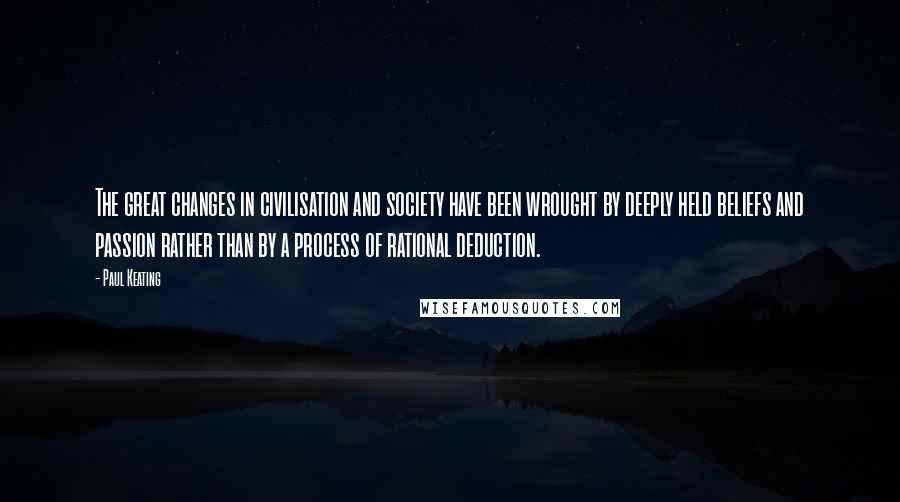 Paul Keating Quotes: The great changes in civilisation and society have been wrought by deeply held beliefs and passion rather than by a process of rational deduction.