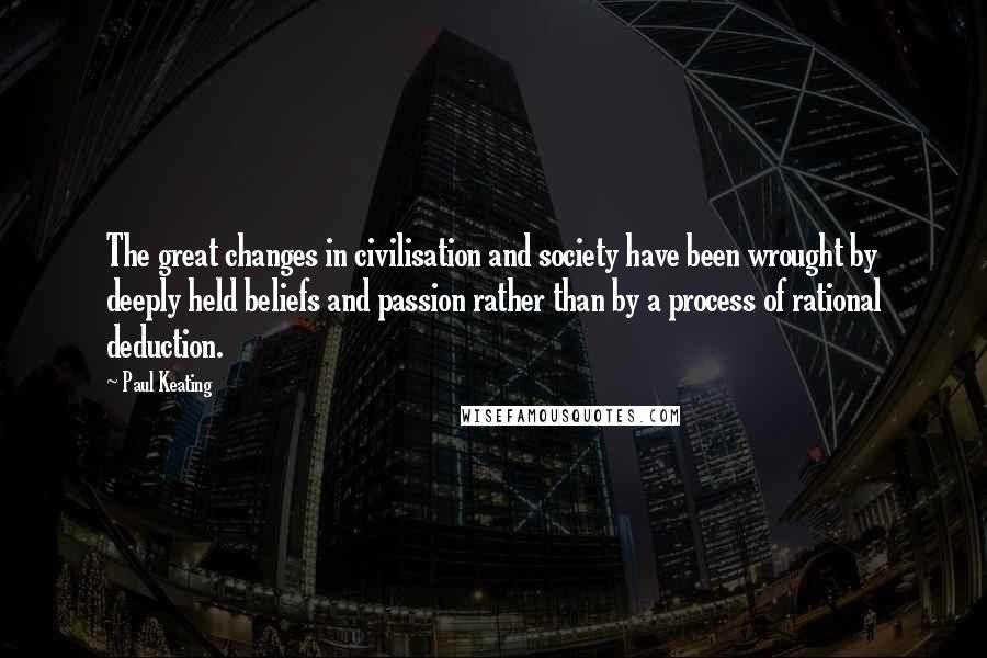 Paul Keating Quotes: The great changes in civilisation and society have been wrought by deeply held beliefs and passion rather than by a process of rational deduction.
