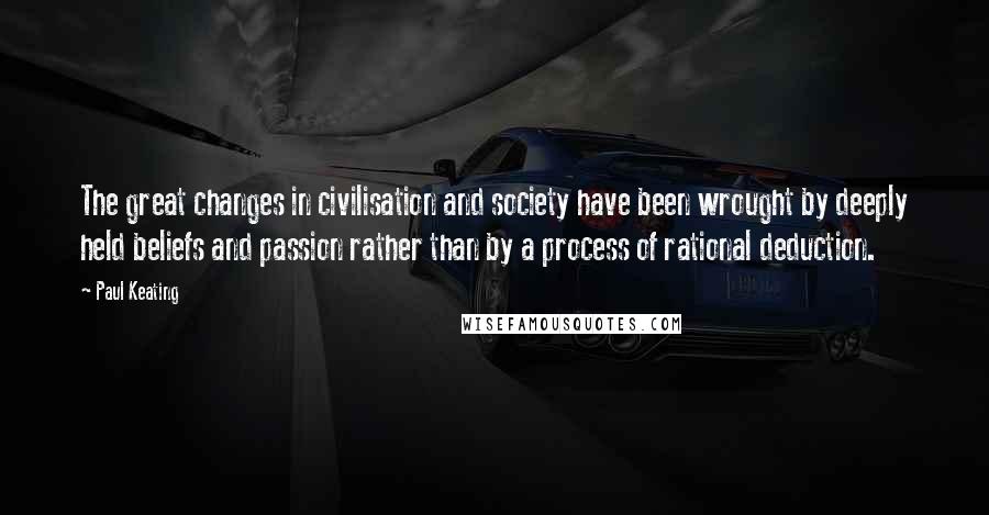 Paul Keating Quotes: The great changes in civilisation and society have been wrought by deeply held beliefs and passion rather than by a process of rational deduction.