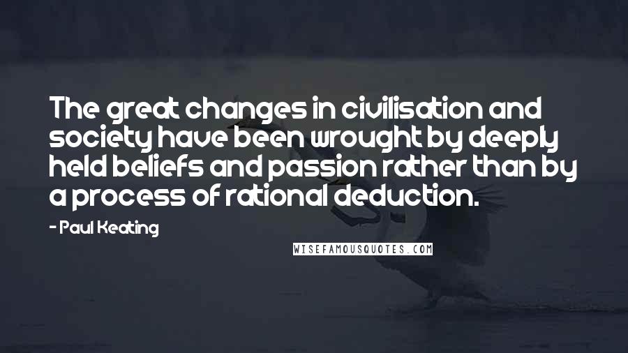 Paul Keating Quotes: The great changes in civilisation and society have been wrought by deeply held beliefs and passion rather than by a process of rational deduction.