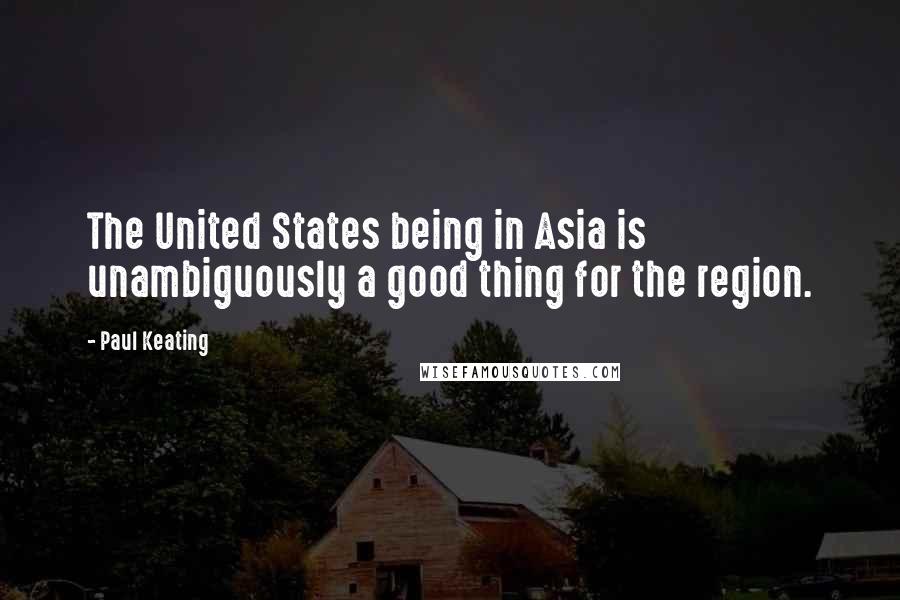 Paul Keating Quotes: The United States being in Asia is unambiguously a good thing for the region.