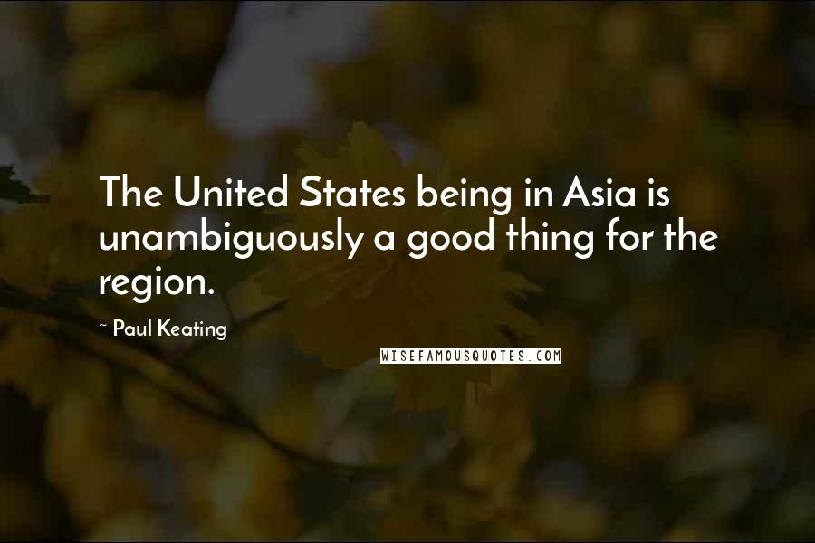 Paul Keating Quotes: The United States being in Asia is unambiguously a good thing for the region.