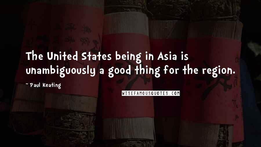 Paul Keating Quotes: The United States being in Asia is unambiguously a good thing for the region.