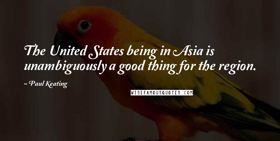 Paul Keating Quotes: The United States being in Asia is unambiguously a good thing for the region.