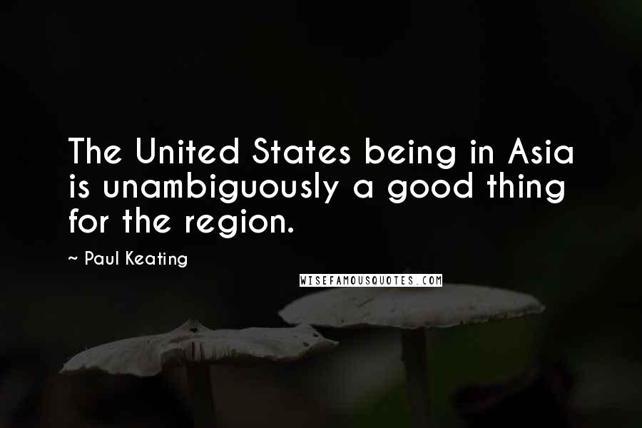Paul Keating Quotes: The United States being in Asia is unambiguously a good thing for the region.