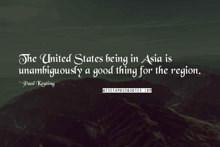 Paul Keating Quotes: The United States being in Asia is unambiguously a good thing for the region.