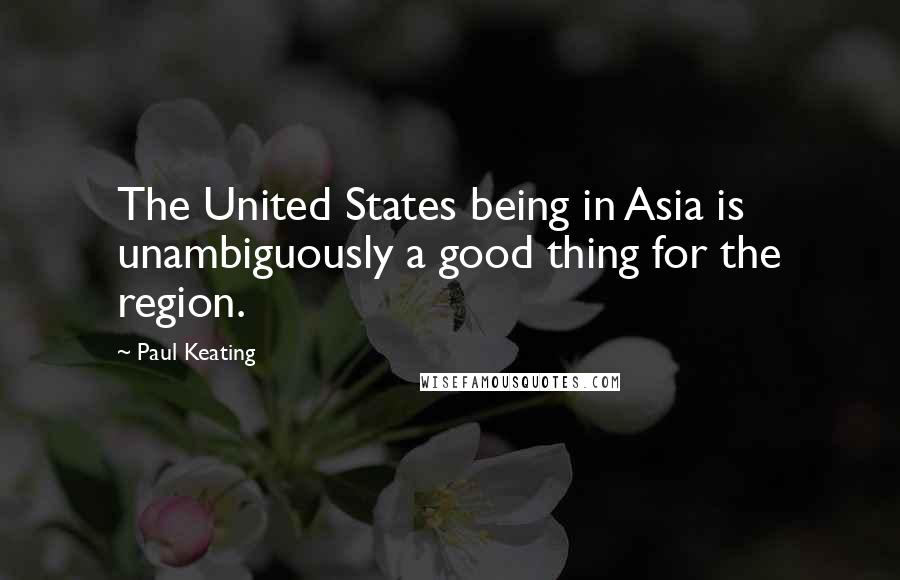 Paul Keating Quotes: The United States being in Asia is unambiguously a good thing for the region.