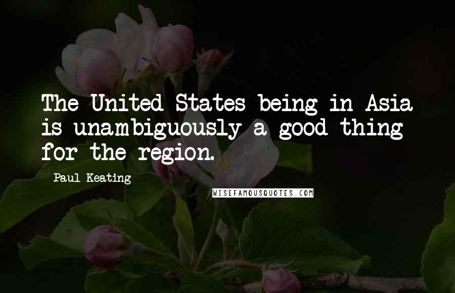 Paul Keating Quotes: The United States being in Asia is unambiguously a good thing for the region.