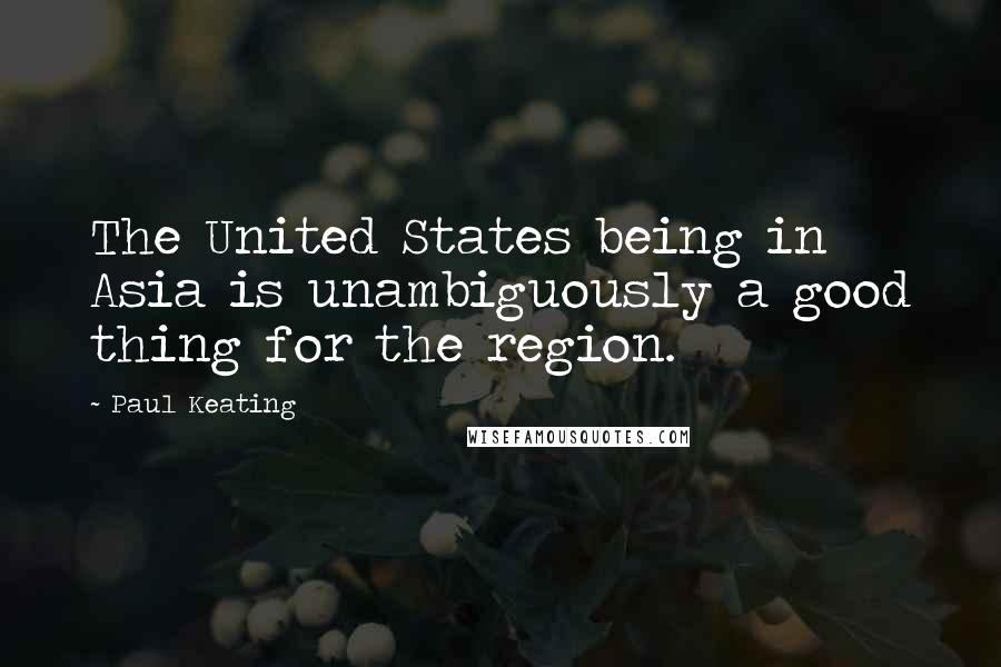 Paul Keating Quotes: The United States being in Asia is unambiguously a good thing for the region.