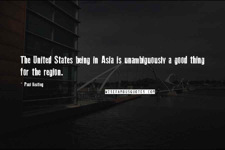 Paul Keating Quotes: The United States being in Asia is unambiguously a good thing for the region.