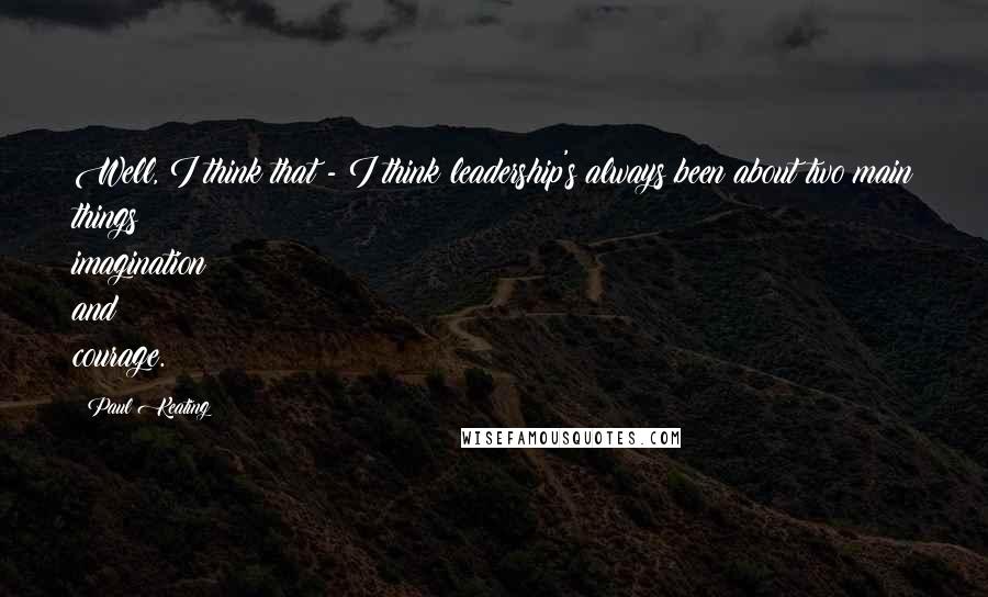 Paul Keating Quotes: Well, I think that - I think leadership's always been about two main things: imagination and courage.