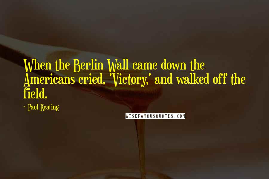 Paul Keating Quotes: When the Berlin Wall came down the Americans cried, 'Victory,' and walked off the field.