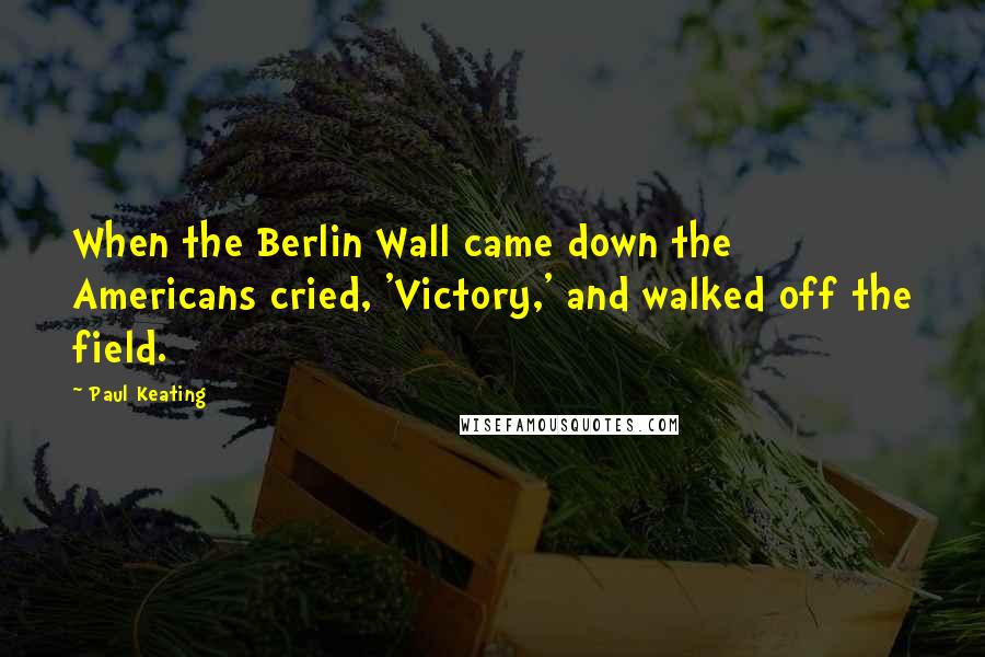 Paul Keating Quotes: When the Berlin Wall came down the Americans cried, 'Victory,' and walked off the field.