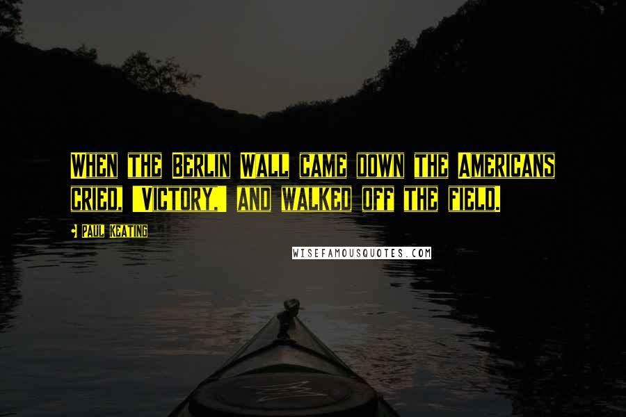 Paul Keating Quotes: When the Berlin Wall came down the Americans cried, 'Victory,' and walked off the field.