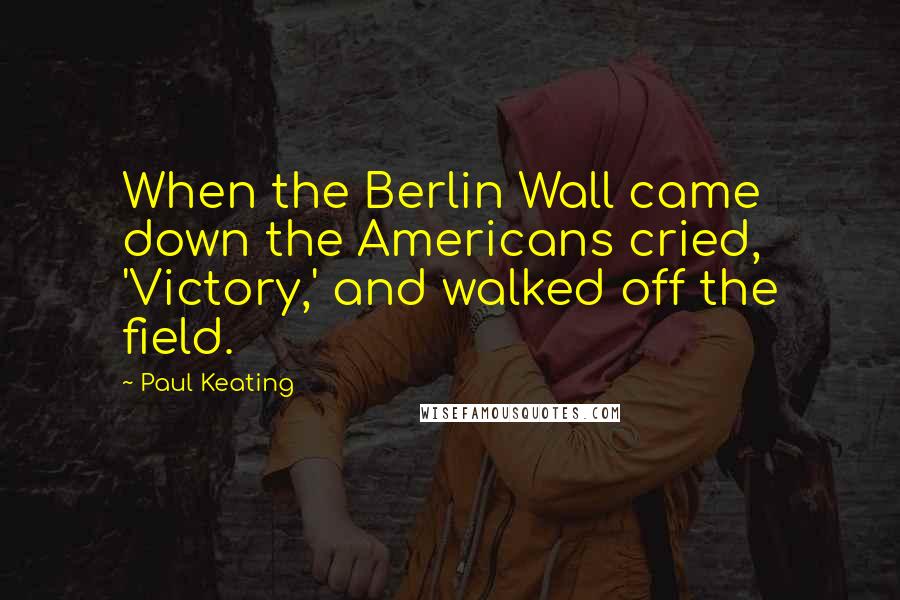 Paul Keating Quotes: When the Berlin Wall came down the Americans cried, 'Victory,' and walked off the field.