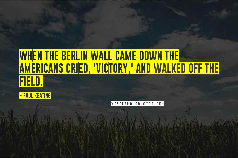 Paul Keating Quotes: When the Berlin Wall came down the Americans cried, 'Victory,' and walked off the field.