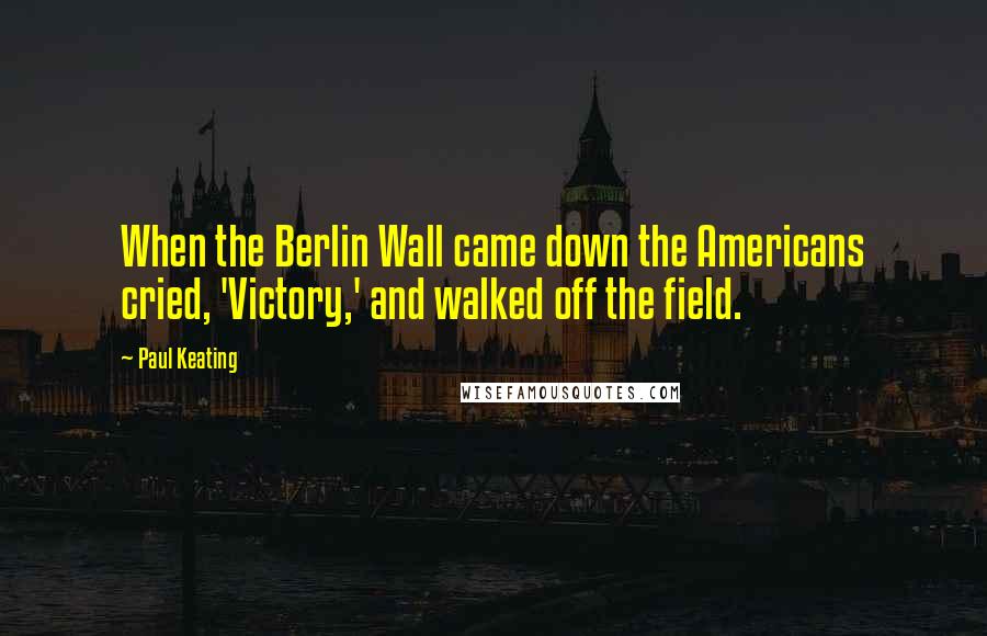 Paul Keating Quotes: When the Berlin Wall came down the Americans cried, 'Victory,' and walked off the field.