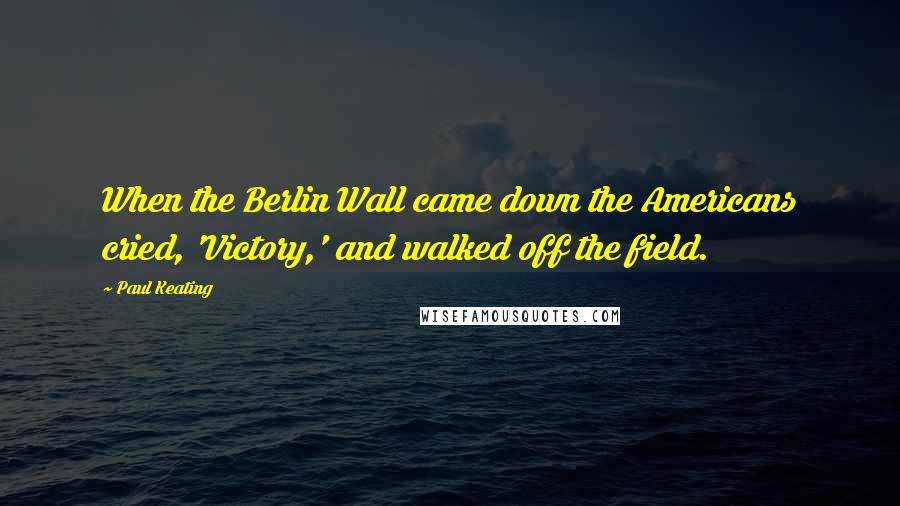 Paul Keating Quotes: When the Berlin Wall came down the Americans cried, 'Victory,' and walked off the field.