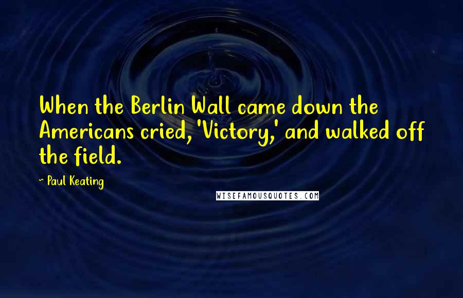 Paul Keating Quotes: When the Berlin Wall came down the Americans cried, 'Victory,' and walked off the field.