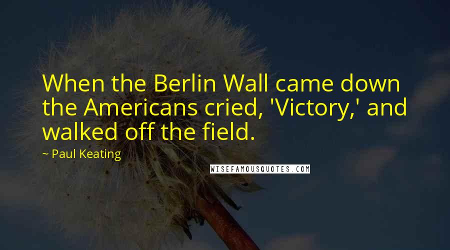 Paul Keating Quotes: When the Berlin Wall came down the Americans cried, 'Victory,' and walked off the field.