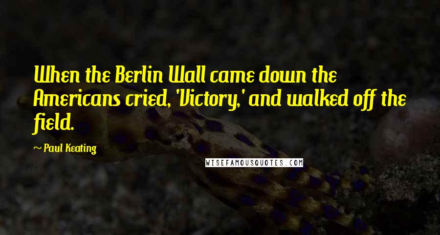 Paul Keating Quotes: When the Berlin Wall came down the Americans cried, 'Victory,' and walked off the field.