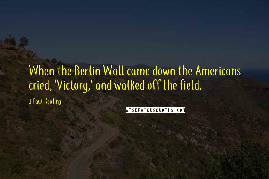 Paul Keating Quotes: When the Berlin Wall came down the Americans cried, 'Victory,' and walked off the field.