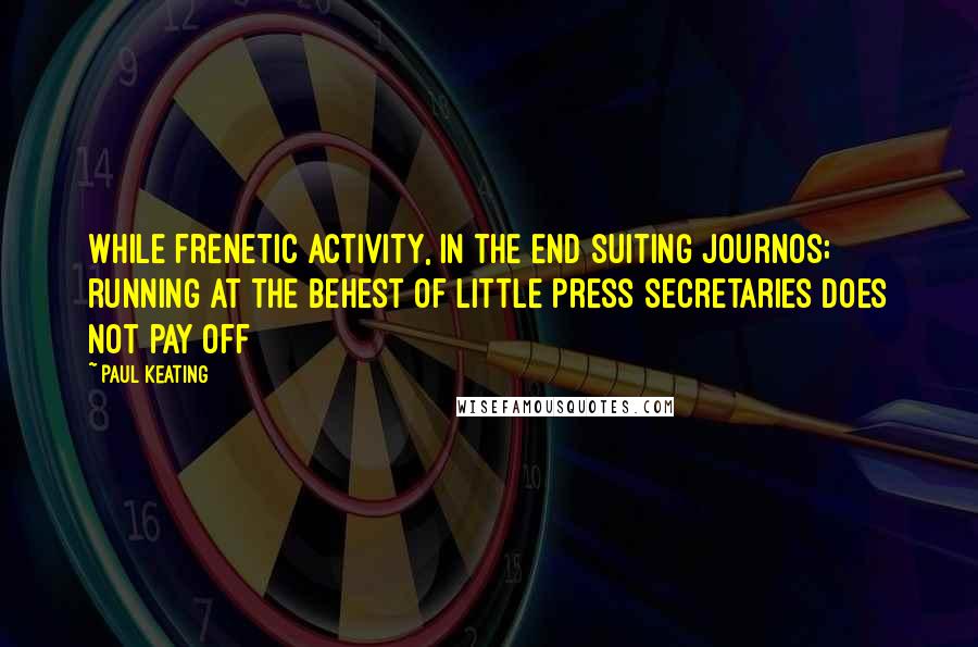 Paul Keating Quotes: While frenetic activity, in the end suiting journos; running at the behest of little press secretaries does not pay off