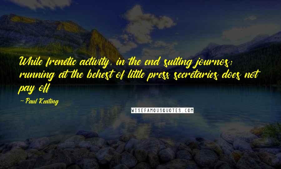 Paul Keating Quotes: While frenetic activity, in the end suiting journos; running at the behest of little press secretaries does not pay off