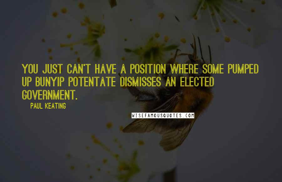 Paul Keating Quotes: You just can't have a position where some pumped up bunyip potentate dismisses an elected government.