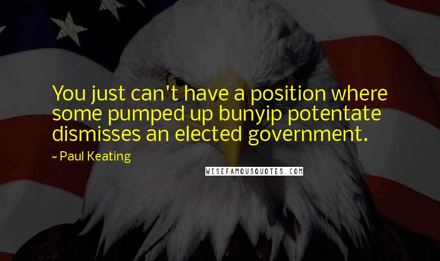 Paul Keating Quotes: You just can't have a position where some pumped up bunyip potentate dismisses an elected government.