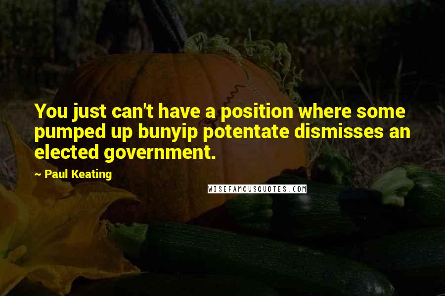 Paul Keating Quotes: You just can't have a position where some pumped up bunyip potentate dismisses an elected government.