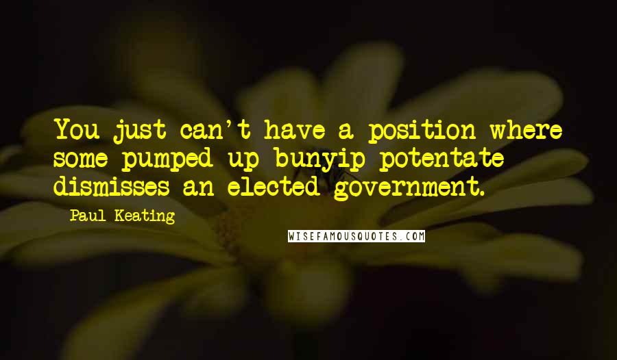 Paul Keating Quotes: You just can't have a position where some pumped up bunyip potentate dismisses an elected government.