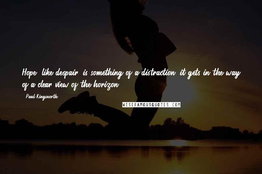 Paul Kingsnorth Quotes: Hope, like despair, is something of a distraction: it gets in the way of a clear view of the horizon.